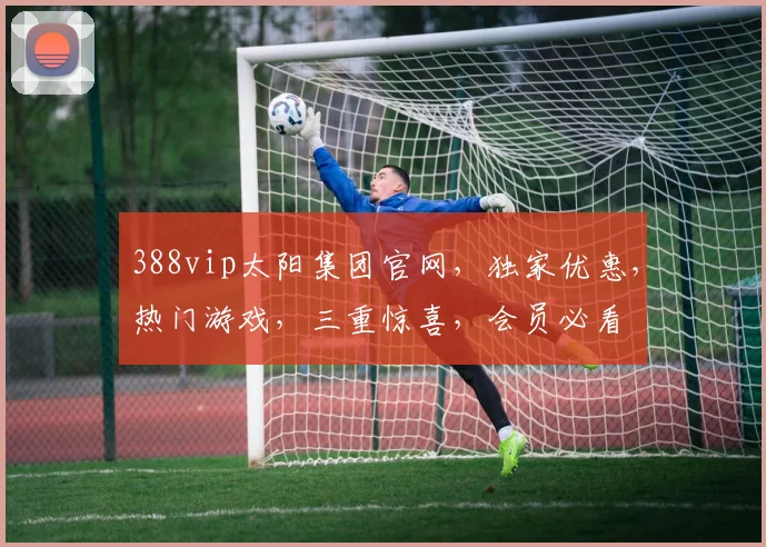 388vip太阳集团官网，独家优惠，热门游戏，三重惊喜，会员必看