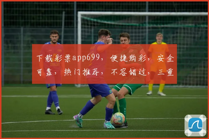 下载彩票app699，便捷购彩，安全可靠，热门推荐，不容错过，三重福利等你来