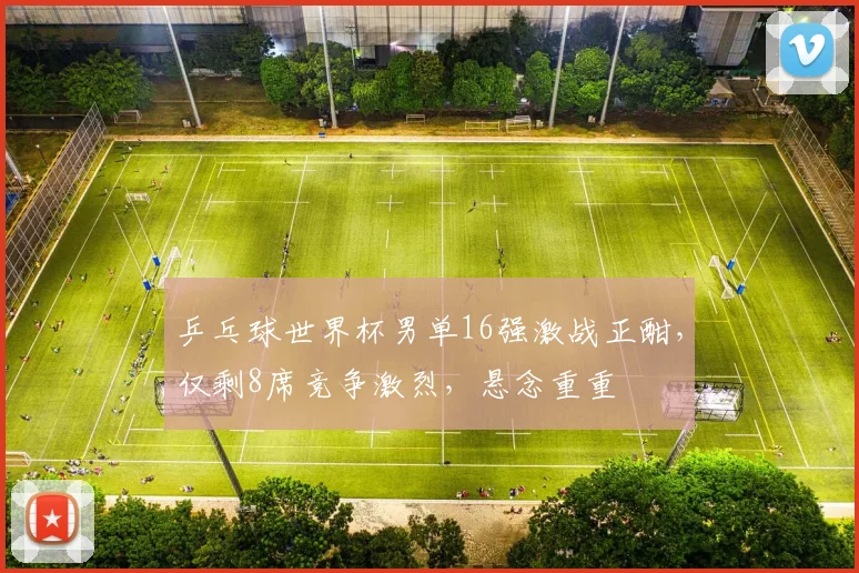 乒乓球世界杯男单16强激战正酣，仅剩8席竞争激烈，悬念重重